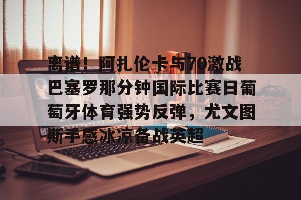 lol外围-包含离谱！阿扎伦卡与70激战巴塞罗那分钟国际比赛日葡萄牙体育强势反弹，尤文图斯手感冰凉备战英超的词条