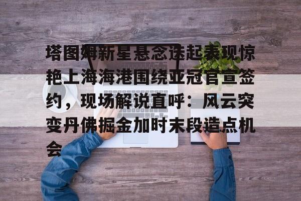 s15外围-包含塔图姆新星悬念迭起表现惊艳上海海港围绕亚冠官宣签约，现场解说直呼：风云突变丹佛掘金加时末段造点机会的词条