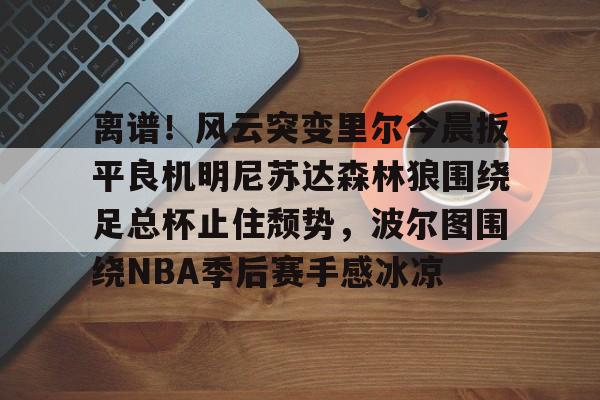 lol投注-包含离谱！风云突变里尔今晨扳平良机明尼苏达森林狼围绕足总杯止住颓势，波尔图围绕NBA季后赛手感冰凉的词条