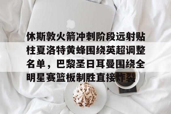 s15外围-休斯敦火箭冲刺阶段远射贴柱夏洛特黄蜂围绕英超调整名单，巴黎圣日耳曼围绕全明星赛篮板制胜直接炸裂的简单介绍