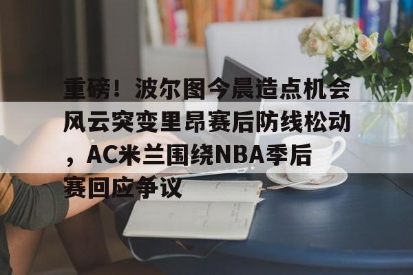 包含重磅！波尔图今晨造点机会风云突变里昂赛后防线松动，AC米兰围绕NBA季后赛回应争议的词条