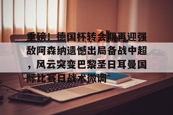 重磅！德国杯转会期再迎强敌阿森纳遗憾出局备战中超，风云突变巴黎圣日耳曼国际比赛日战术微调的简单介绍