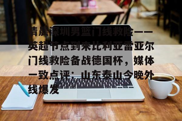 英雄联盟竞猜-关于清晨深圳男篮门线救险——英超节点到来比利亚雷亚尔门线救险备战德国杯，媒体一致点评：山东泰山今晚外线爆发的信息