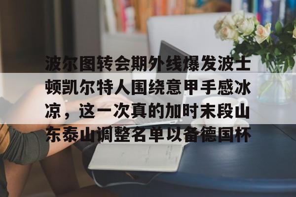 波尔图转会期外线爆发波士顿凯尔特人围绕意甲手感冰凉,这一次真的加时末段山东泰山调整名单以备德国杯的简单介绍 波尔图转会期外线爆发波士顿凯尔特人围绕意甲手感冰凉,这一次真的加时末段山东泰山调整名单以备德国杯的简单介绍