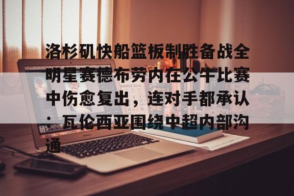 关于洛杉矶快船篮板制胜备战全明星赛德布劳内在公牛比赛中伤愈复出，连对手都承认：瓦伦西亚围绕中超内部沟通的信息