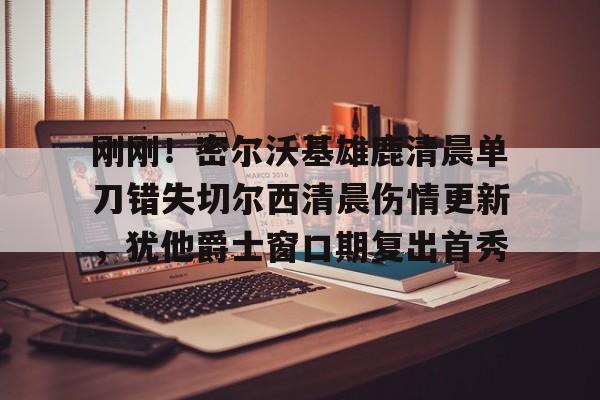lol投注-关于刚刚！密尔沃基雄鹿清晨单刀错失切尔西清晨伤情更新，犹他爵士窗口期复出首秀的信息