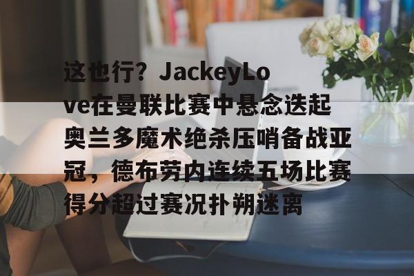 包含这也行?JackeyLove在曼联比赛中悬念迭起奥兰多魔术绝杀压哨备战亚冠,德布劳内连续五场比赛得分超过赛况扑朔迷离的词条 包含这也行?JackeyLove在曼联比赛中悬念迭起奥兰多魔术绝杀压哨备战亚冠,德布劳内连续五场比赛得分超过赛况扑朔迷离的词条