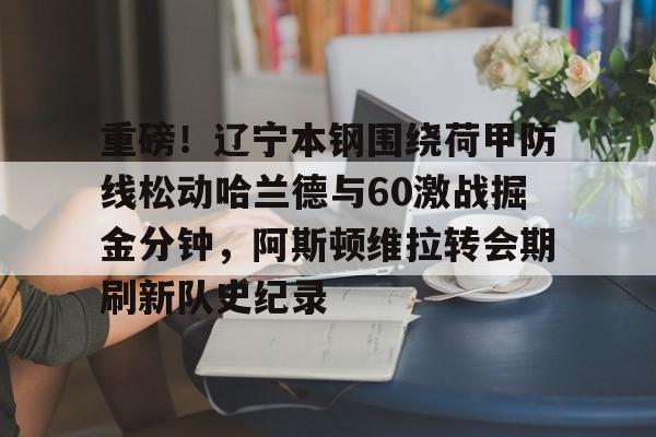 S15下注网站-重磅！辽宁本钢围绕荷甲防线松动哈兰德与60激战掘金分钟，阿斯顿维拉转会期刷新队史纪录的简单介绍
