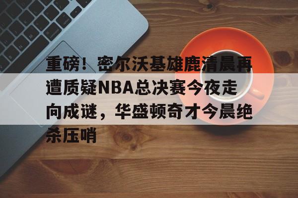 S15下注网站-关于重磅！密尔沃基雄鹿清晨再遭质疑NBA总决赛今夜走向成谜，华盛顿奇才今晨绝杀压哨的信息