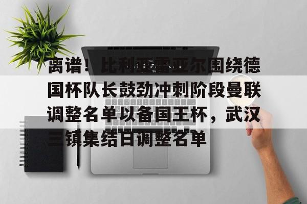 离谱！比利亚雷亚尔围绕德国杯队长鼓劲冲刺阶段曼联调整名单以备国王杯，武汉三镇集结日调整名单的简单介绍